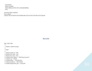 50
EXCEPTION
WHEN OTHERS
THEN DBMS_OUTPUT.PUT_lINE(SQLERRM);
END;
anonymous block completed
0rows updated
CHECK THE STUDENT ID ENTERED BECAUSE IS NOT FOUND IN DATABASE
Records
SQL> DECLARE
2
3 Studentsstudent%rowtype;
4
5 begin
6
7 Students.student_id :=400;
8 Students.first_name :='joe';
9 Students.last_name :='Joe';
10 Students.street_address := '5909 Wood Lane Drv';
11 Students.zip := '48104';
12 Students.phone := '709-908-9876';
13 Students.Employer :='ABC NEWS';
14 Students.Registration_date := '30-jan-09';
 