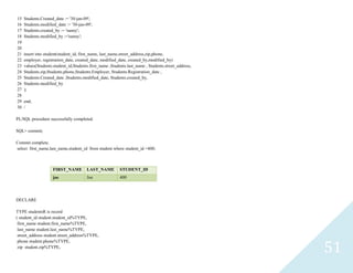 51
15 Students.Created_date := '30-jan-09';
16 Students.modified_date := '30-jan-09';
17 Students.created_by := 'sunny';
18 Students.modified_by :='sunny';
19
20
21 insert into student(student_id, first_name, last_name,street_address,zip,phone,
22 employer, registration_date, created_date, modified_date, created_by,modified_by)
23 values(Students.student_id,Students.first_name ,Students.last_name , Students.street_address,
24 Students.zip,Students.phone,Students.Employer, Students.Registration_date ,
25 Students.Created_date ,Students.modified_date, Students.created_by,
26 Students.modified_by
27 );
28
29 end;
30 /
PL/SQL procedure successfully completed.
SQL> commit;
Commit complete.
select first_name,last_name,student_id from student where student_id =400;
DECLARE
TYPE studentsR is record
( student_idstudent.student_id%TYPE,
first_namestudent.first_name%TYPE,
last_namestudent.last_name%TYPE,
street_addressstudent.street_address%TYPE,
phonestudent.phone%TYPE,
zip student.zip%TYPE,
FIRST_NAME LAST_NAME STUDENT_ID
joe Joe 400
 