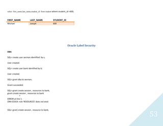 53
select first_name,last_name,student_id from student where student_id =600;
FIRST_NAME LAST_NAME STUDENT_ID
Michael Joesph 600
Oracle Label Security
DBA
SQL> create user secmanidentified by s;
User created.
SQL> create user bank identified by b;
User created.
SQL> grant dba to secman;
Grant succeeded.
SQL> grant create session , resources to bank;
grant create session , resources to bank
*
ERROR at line 1:
ORA-01919: role 'RESOURCES' does not exist
SQL> grant create session , resource to bank;
 