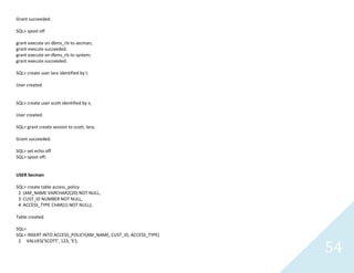54
Grant succeeded.
SQL> spool off
grant execute on dbms_rls to secman;
grant execute succeeded.
grant execute on dbms_rls to system;
grant execute succeeded.
SQL> create user lara identified by l;
User created.
SQL> create user scott identified by s;
User created.
SQL> grant create session to scott, lara;
Grant succeeded.
SQL> set echo off
SQL> spool off;
USER Secman
SQL> create table access_policy
2 (AM_NAME VARCHAR2(20) NOT NULL,
3 CUST_ID NUMBER NOT NULL,
4 ACCESS_TYPE CHAR(1) NOT NULL);
Table created.
SQL>
SQL> INSERT INTO ACCESS_POLICY(AM_NAME, CUST_ID, ACCESS_TYPE)
2 VALUES('SCOTT', 123, 'S');
 