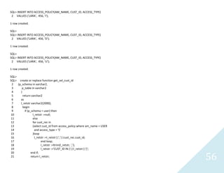 56
SQL> INSERT INTO ACCESS_POLICY(AM_NAME, CUST_ID, ACCESS_TYPE)
2 VALUES ('LARA', 456, 'I');
1 row created.
SQL>
SQL> INSERT INTO ACCESS_POLICY(AM_NAME, CUST_ID, ACCESS_TYPE)
2 VALUES ('LARA', 456, 'D');
1 row created.
SQL>
SQL> INSERT INTO ACCESS_POLICY(AM_NAME, CUST_ID, ACCESS_TYPE)
2 VALUES ('LARA', 456, 'U');
1 row created.
SQL>
SQL> create or replace function get_sel_cust_id
2 (p_schema in varchar2,
3 p_table in varchar2
4 )
5 return varchar2
6 as
7 l_retstrvarchar2(2000);
8 begin
9 if (p_schema = user) then
10 l_retstr :=null;
11 else
12 for cust_rec in
13 (select cust_id from access_policy where am_name = USER
14 and access_type = 'S'
15 )loop
16 l_retstr :=l_retstr||','||cust_rec.cust_id;
17 end loop;
18 l_retstr :=ltrim(l_retstr, ',');
19 l_retstr :='CUST_ID IN ('||l_retstr||')';
20 end if;
21 return l_retstr;
 