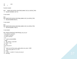 57
22 end;
23 /
Function created.
SQL> INSERT INTO ACCESS_POLICY(AM_NAME, CUST_ID, ACCESS_TYPE)
2 VALUES ('SECMAN', 123, 'S');
1 row created.
SQL>
SQL> INSERT INTO ACCESS_POLICY(AM_NAME, CUST_ID, ACCESS_TYPE)
2 VALUES('SECMAN',456,'S');
1 row created.
SQL>
SQL> INSERT INTO ACCESS_POLICY(AM_NAME, CUST_ID, ACCESS_TYPE)
2 VALUES('SECMAN', 789,'S');
1 row created.
SQL> CREATE OR REPLACE FUNCTION get_iud_cust_id
2 (p_schema in varchar2,
3 p_table in varchar2
4 ) return varchar2
5 as
6 l_retstrvarchar2(2000);
7 begin
8 if(p_schema = user) then
9 l_retstr := null;
10 else
11 forcust_rec in
12 (
13 select cust_id from access_policy where am_name = USER
14 and access_type in ('I', 'U', 'D')
15 ) loop
16 l_retstr := l_retstr||','||cust_rec.cust_id;
17 end loop;
 