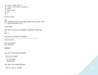 58
18 l_retstr := ltrim(l_retstr, ',');
19 l_retstr := 'CUST_ID IN ('||l_retstr||')';
20 end if;
21 return l_retstr;
22 end;
23 /
Function created.
SQL>
SQL> INSERT INTO ACCESS_POLICY(AM_NAME, CUST_ID, ACCESS_TYPE)
2 VALUES('SECMAN',123, 'U');
1 row created.
SQL> SELECT GET_IUD_CUST_ID('BANK', 'CUSTOMERS') FROM DUAL
2
SQL> /
GET_IUD_CUST_ID('BANK','CUSTOMERS')
--------------------------------------------------------------------------------
CUST_ID IN (123)
SQL> SET ECHO OFF
SQL> SPOOL OFF
UserScott
SQL> select * from BANK.CUSTOMERS;
CUST_ID CUST_NAME
---------- --------------------
123 Jay Kulkarni
456 Wim Patel
SQL> select * from BANK.ACCOUNTS;
ACC_ID CUST_ID BALANCE
 