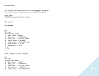 60
Commit complete.
SQL> insert into bank.customers (cust_id, cust_name) values(999, 'Monica joe');
insert into bank.customers (cust_id, cust_name) values(999, 'Monica joe')
*
ERROR at line 1:
ORA-28115: policy with check option violation
SQL> spool off
USER Secman2
SQL>
SQL> begin
2 dbms_rls.add_policy (
3 object_schema => 'BANK',
4 object_name => 'CUSTOMERS',
5 policy_name => 'CUST_SEL_POLICY',
6 function_schema => 'SECMAN',
7 policy_function => 'GET_SEL_CUST_ID',
8 statement_types => 'SELECT',
9 update_check => TRUE
10 );
11 end;
12 /
PL/SQL procedure successfully completed.
SQL>
SQL> begin
2 dbms_rls.add_policy (
3 object_schema => 'BANK',
4 object_name => 'CUSTOMERS',
5 policy_name => 'CUST_IUD_POLICY',
6 function_schema => 'SECMAN',
7 policy_function => 'GET_IUD_CUST_ID',
 