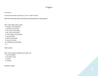 6
Triggers
Connected to:
Personal Oracle Database 11g Release 11.1.0.6.0 - 64bit Production
With the Partitioning, OLAP, Data Mining and Real Application Testing options
SQL> create table student_aduit
2 (student_id Number(8,0),
3 salutation varchar2(5),
4 first_name varchar2(25),
5 last_name varchar2(25),
6 street_address varchar2(50),
7 zip varchar2(5),
8 phone varchar2(15),
9 record_id number,
10 modified_by varchar2(30)
11 );
Table created.
SQL> create sequence studentrecord_aduit_seq
2 start with 09081
3 increment by 45
4 nocycle
5 nocache;
Sequence created.
 
