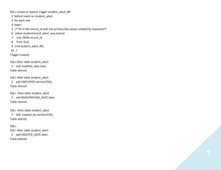 7
SQL> create or replace trigger student_aduit_RD
2 before insert on student_aduit
3 for each row
4 begin
5 /* fill in the record_id with the primary key values created by sequence*/
6 select studentrecord_aduit_seq.nextval
7 into :NEW.record_id
8 from dual;
9 end student_aduit_RD;
10 /
Trigger created.
SQL> Alter table student_aduit
2 add modified_date date;
Table altered.
SQL> Alter table student_aduit
2 add EMPLOYER varchar2(50);
Table altered.
SQL> Alter table student_aduit
2 add REGISTRATION_DATE date;
Table altered.
SQL> Alter table student_aduit
2 add created_by varchar2(50);
Table altered.
SQL>
SQL> Alter table student_aduit
2 add CREATED_DATE date;
Table altered.
 