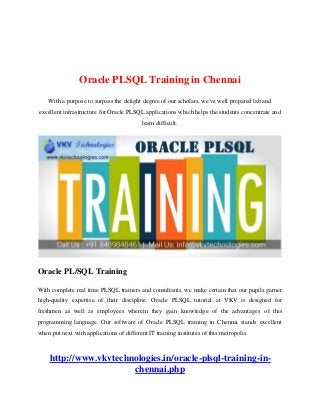 Oracle PLSQL Training in Chennai
With a purpose to surpass the delight degree of our scholars, we've well prepared lab and
excellent infrastructure for Oracle PLSQL applications which helps the students concentrate and
learn difficult.
Oracle PL/SQL Training
With complete real time PLSQL trainers and consultants, we make certain that our pupils garner
high-quality expertise of their discipline. Oracle PLSQL tutorial at VKV is designed for
freshmen as well as employees wherein they gain knowledge of the advantages of this
programming language. Our software of Oracle PLSQL training in Chennai stands excellent
when put next with applications of different IT training institutes of this metropolis.
http://www.vkvtechnologies.in/oracle-plsql-training-in-
chennai.php
 