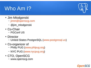 Who Am I?
●
Jim Mlodgenski
– jimm@openscg.com
– @jim_mlodgenski
●
Co-Chair
– PGConf US
●
Director
– United States PostgreSQL (www.postgresql.us)
●
Co-organizer of
– Philly PUG (www.phlpug.org)
– NYC PUG (www.nycpug.org)
●
CTO, OpenSCG
– www.openscg.com
 