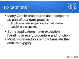 Exceptions
●
Many Oracle procedures use exceptions
as part of standard practice
– Application developers are comfortable
catching exceptions
●
Some applications have exception
handling in every procedure and function
●
Most migration tools simply translate the
code to pl/pgsql
 