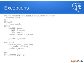 Exceptions
CREATE FUNCTION get_first_name(p_lname varchar)
RETURNS varchar
AS $$
DECLARE
l_fname varchar;
BEGIN
SELECT fname
INTO l_fname
FROM users
WHERE lname = p_lname;
RETURN l_fname;
EXCEPTION
WHEN no_data_found THEN
l_fname := null;
RETURN l_fname;
END
$$ LANGUAGE plpgsql;
 