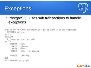 Exceptions
●
PostgreSQL uses sub transactions to handle
exceptions
CREATE OR REPLACE FUNCTION get_first_name(p_lname varchar)
RETURNS varchar
AS $$
DECLARE
l_fname varchar := null;
BEGIN
SELECT fname
INTO l_fname
FROM users
WHERE lname = p_lname;
RETURN l_fname;
END
$$ LANGUAGE plpgsql;
 