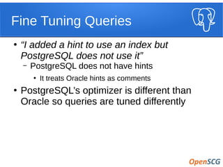 Fine Tuning Queries
●
“I added a hint to use an index but
PostgreSQL does not use it”
– PostgreSQL does not have hints
●
It treats Oracle hints as comments
●
PostgreSQL’s optimizer is different than
Oracle so queries are tuned differently
 