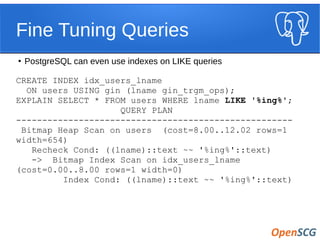 Fine Tuning Queries
●
PostgreSQL can even use indexes on LIKE queries
CREATE INDEX idx_users_lname
ON users USING gin (lname gin_trgm_ops);
EXPLAIN SELECT * FROM users WHERE lname LIKE '%ing%';
QUERY PLAN
-----------------------------------------------------
Bitmap Heap Scan on users (cost=8.00..12.02 rows=1
width=654)
Recheck Cond: ((lname)::text ~~ '%ing%'::text)
-> Bitmap Index Scan on idx_users_lname
(cost=0.00..8.00 rows=1 width=0)
Index Cond: ((lname)::text ~~ '%ing%'::text)
 