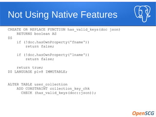 Not Using Native Features
CREATE OR REPLACE FUNCTION has_valid_keys(doc json)
RETURNS boolean AS
$$
if (!doc.hasOwnProperty('fname'))
return false;
if (!doc.hasOwnProperty('lname'))
return false;
return true;
$$ LANGUAGE plv8 IMMUTABLE;
ALTER TABLE user_collection
ADD CONSTRAINT collection_key_chk
CHECK (has_valid_keys(doc::json));
 