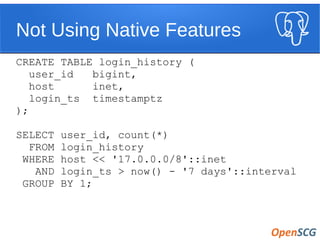 Not Using Native Features
CREATE TABLE login_history (
user_id bigint,
host inet,
login_ts timestamptz
);
SELECT user_id, count(*)
FROM login_history
WHERE host << '17.0.0.0/8'::inet
AND login_ts > now() - '7 days'::interval
GROUP BY 1;
 