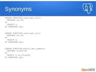 Synonyms
CREATE FUNCTION user1.get_int()
RETURNS int AS
$$
SELECT 1;
$$ LANGUAGE sql;
CREATE FUNCTION user2.get_int()
RETURNS int AS
$$
SELECT 2;
$$ LANGUAGE sql;
CREATE FUNCTION public.get_number()
RETURNS float8 AS
$$
SELECT 3.14::float8;
$$ LANGUAGE sql;
 