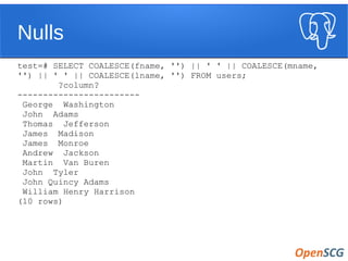 Nulls
test=# SELECT COALESCE(fname, '') || ' ' || COALESCE(mname,
'') || ' ' || COALESCE(lname, '') FROM users;
?column?
------------------------
George Washington
John Adams
Thomas Jefferson
James Madison
James Monroe
Andrew Jackson
Martin Van Buren
John Tyler
John Quincy Adams
William Henry Harrison
(10 rows)
 