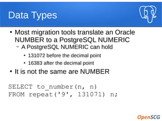 Data Types
●
Most migration tools translate an Oracle
NUMBER to a PostgreSQL NUMERIC
– A PostgreSQL NUMERIC can hold
●
131072 before the decimal point
●
16383 after the decimal point
●
It is not the same are NUMBER
SELECT to_number(n, n)
FROM repeat('9', 131071) n;
 