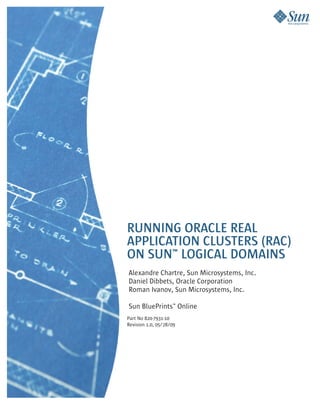 RUNNING ORACLE REAL
APPLICATION CLUSTERS (RAC)
ON SUN™ LOGICAL DOMAINS
Alexandre Chartre, Sun Microsystems, Inc.
Daniel Dibbets, Oracle Corporation
Roman Ivanov, Sun Microsystems, Inc.

Sun BluePrints™ Online
Part No 820-7931-10
Revision 1.0, 05/28/09
 