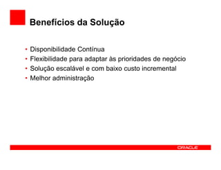 Benefícios da Solução

•   Disponibilidade Contínua
•   Flexibilidade para adaptar às prioridades de negócio
•   Solução escalável e com baixo custo incremental
•   Melhor administração
 