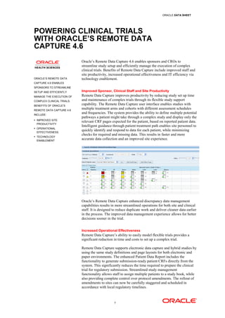 ORACLE DATA SHEET




POWERING CLINICAL TRIALS
WITH ORACLE’S REMOTE DATA
CAPTURE 4.6
                           Oracle’s Remote Data Capture 4.6 enables sponsors and CROs to
                           streamline study setup and efficiently manage the execution of complex
                           clinical trials. Benefits of Remote Data Capture include improved staff and
                           site productivity, increased operational effectiveness and IT efficiency via
ORACLE’S REMOTE DATA       technology enablement.
CAPTURE 4.6 ENABLES
SPONSORS TO STREAMLINE
SETUP AND EFFICIENTLY      Improved Sponsor, Clinical Staff and Site Productivity
MANAGE THE EXECUTION OF    Remote Data Capture improves productivity by reducing study set up time
COMPLEX CLINICAL TRIALS.   and maintenance of complex trials through its flexible study support
BENEFITS OF ORACLE’S
                           capability. The Remote Data Capture user interface enables studies with
REMOTE DATA CAPTURE 4.6
                           multiple treatment arms and cohorts with different assessment schedules
INCLUDE:
                           and frequencies. The system provides the ability to define multiple potential
                           pathways a patient might take through a complex study and display only the
 IMPROVED SITE
                           relevant CRF pages expected for the patient, based on reported patient data.
 PRODUCTIVITY
                           Intelligent guidance through patient treatment path enables site personnel to
 OPERATIONAL
                           quickly identify and respond to data for each patient, while minimizing
 EFFECTIVENESS
 TECHNOLOGY
                           checks for required and missing data. This results in faster and more
 ENABLEMENT
                           accurate data collection and an improved site experience.




                           Oracle’s Remote Data Capture enhanced discrepancy data management
                           capabilities results in more streamlined operations for both site and clinical
                           staff. It is designed to reduce duplicate work and deliver cleaner data earlier
                           in the process. The improved data management experience allows for better
                           decisions sooner in the trial.


                           Increased Operational Effectiveness
                           Remote Data Capture’s ability to easily model flexible trials provides a
                           significant reduction in time and costs to set up a complex trial.

                           Remote Data Capture supports electronic data capture and hybrid studies by
                           using the same study definitions and page layouts for both electronic and
                           paper environments. The enhanced Patient Data Report includes the
                           functionality to generate submission-ready patient CRFs directly from the
                           system. This significantly reduces the time required to prepare the clinical
                           trial for regulatory submission. Streamlined study management
                           functionality allows staff to assign multiple patients to a study book, while
                           also providing complete control over protocol amendments. The rollout of
                           amendments to sites can now be carefully staggered and scheduled in
                           accordance with local regulatory timelines.



                                                 1
 