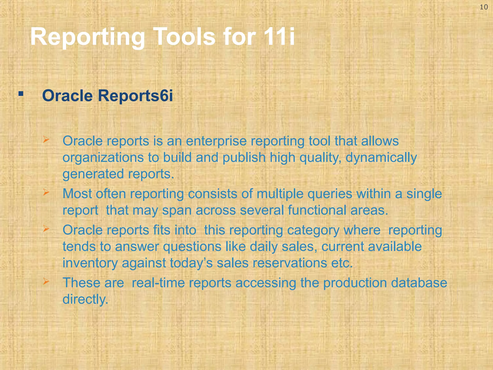 10 
Reporting Tools for 11i 
 Oracle Reports6i 
 Oracle reports is an enterprise reporting tool that allows 
organizations to build and publish high quality, dynamically 
generated reports. 
 Most often reporting consists of multiple queries within a single 
report that may span across several functional areas. 
 Oracle reports fits into this reporting category where reporting 
tends to answer questions like daily sales, current available 
inventory against today’s sales reservations etc. 
 These are real-time reports accessing the production database 
directly. 
 