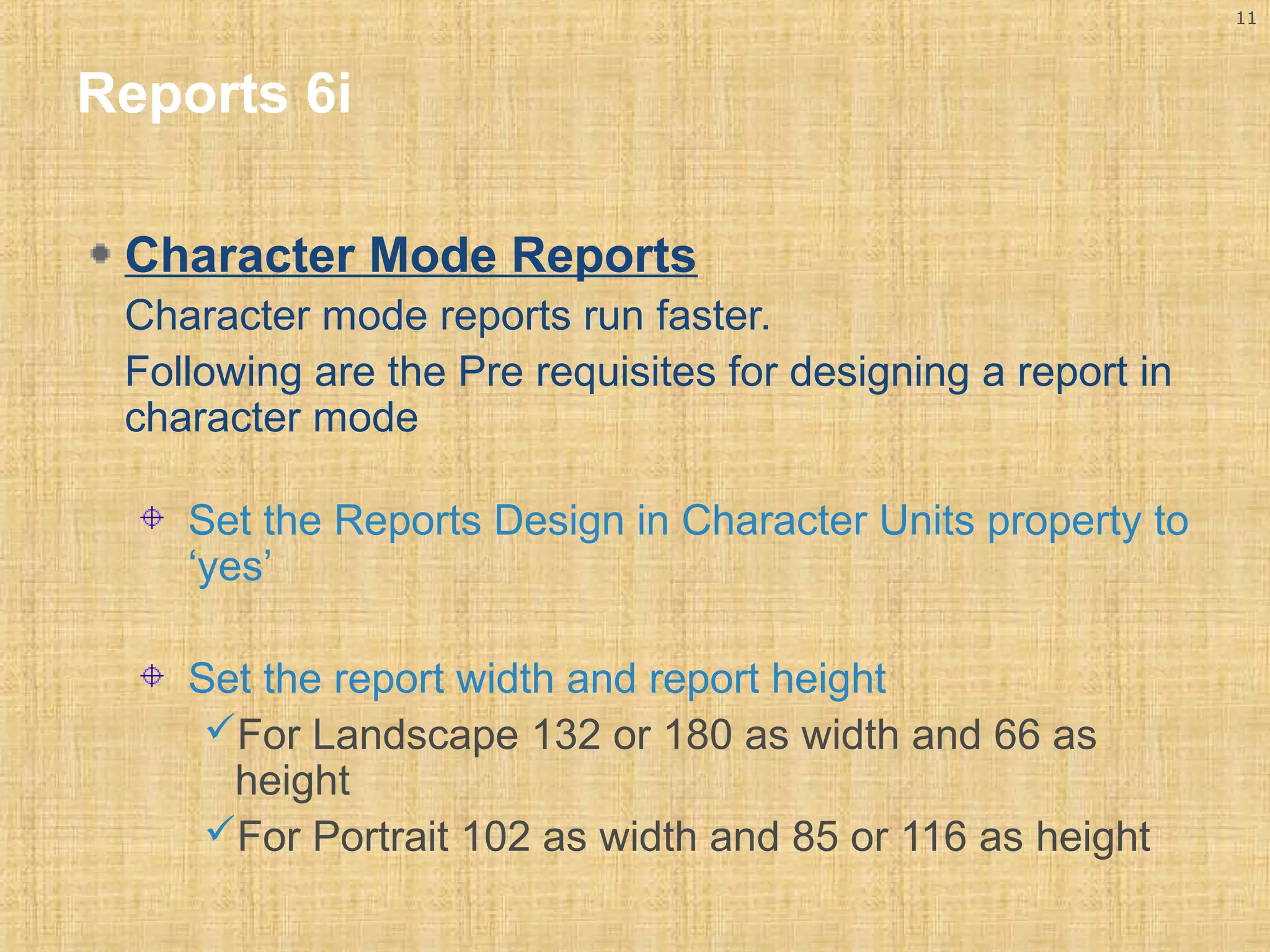 11 
Reports 6i 
Character Mode Reports 
Character mode reports run faster. 
Following are the Pre requisites for designing a report in 
character mode 
Set the Reports Design in Character Units property to 
‘yes’ 
Set the report width and report height 
For Landscape 132 or 180 as width and 66 as 
height 
For Portrait 102 as width and 85 or 116 as height 
 