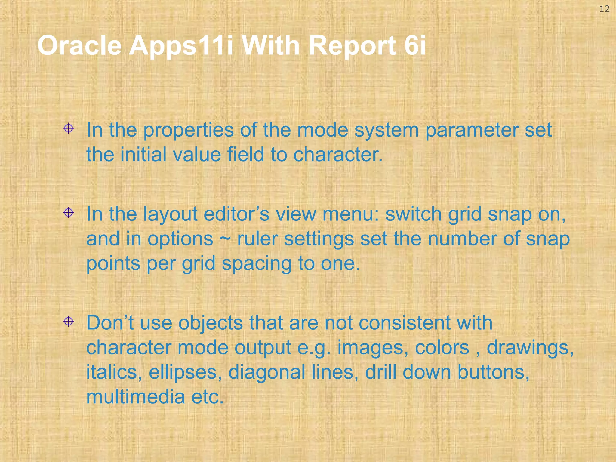 12 
Oracle Apps11i With Report 6i 
In the properties of the mode system parameter set 
the initial value field to character. 
In the layout editor’s view menu: switch grid snap on, 
and in options ~ ruler settings set the number of snap 
points per grid spacing to one. 
Don’t use objects that are not consistent with 
character mode output e.g. images, colors , drawings, 
italics, ellipses, diagonal lines, drill down buttons, 
multimedia etc. 
 