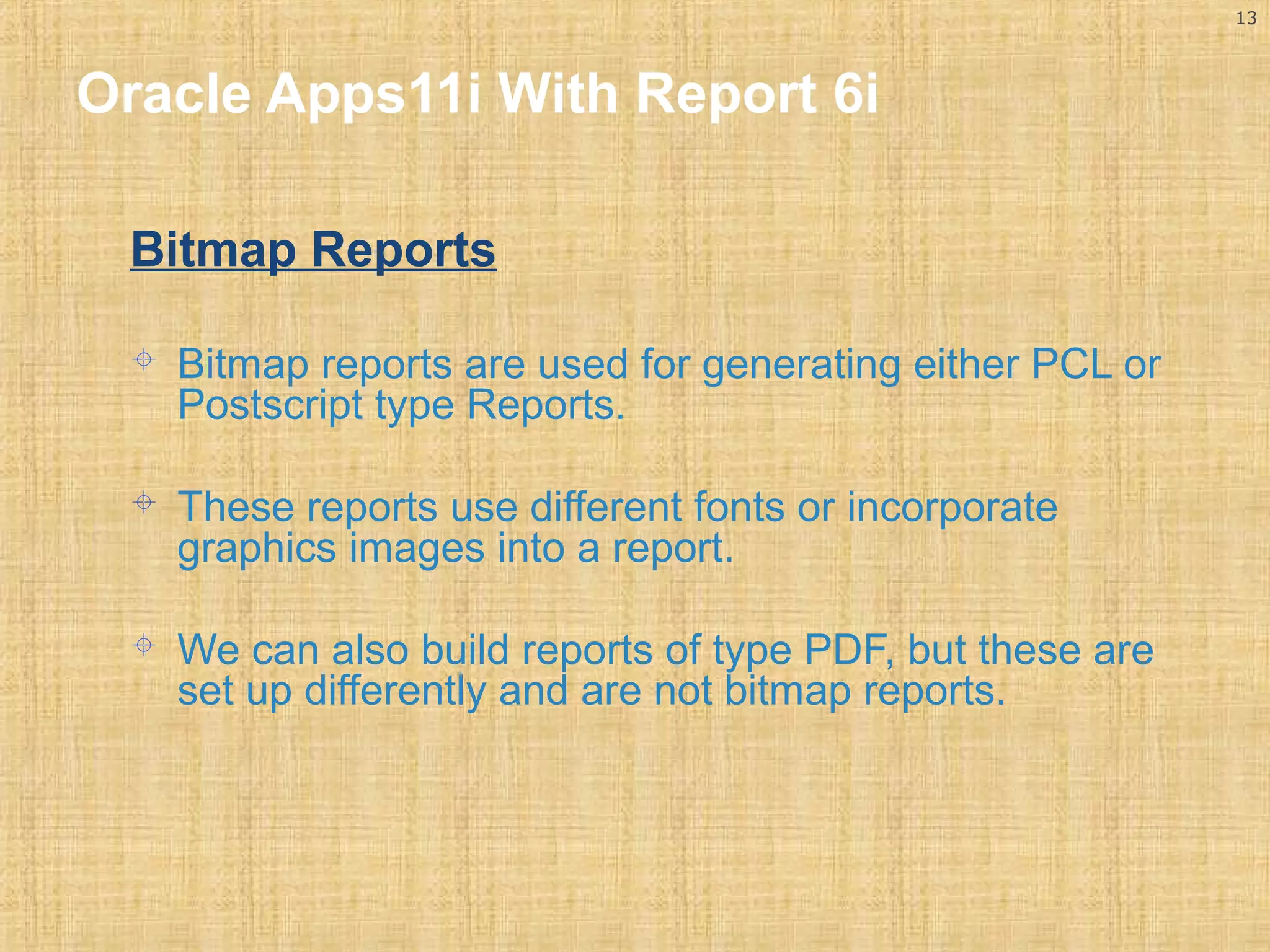13 
Oracle Apps11i With Report 6i 
Bitmap Reports 
 Bitmap reports are used for generating either PCL or 
Postscript type Reports. 
 These reports use different fonts or incorporate 
graphics images into a report. 
 We can also build reports of type PDF, but these are 
set up differently and are not bitmap reports. 
 