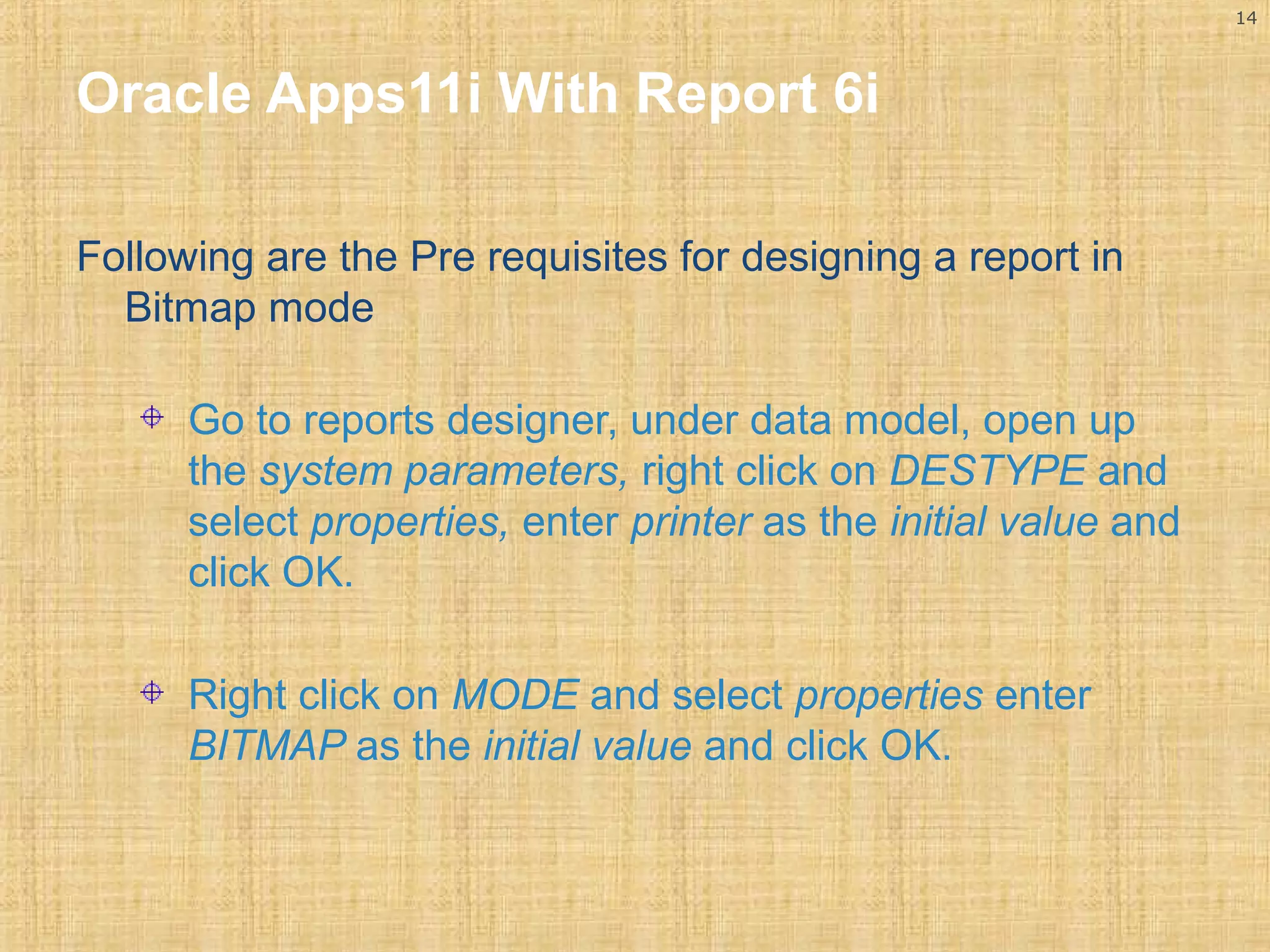 14 
Oracle Apps11i With Report 6i 
Following are the Pre requisites for designing a report in 
Bitmap mode 
Go to reports designer, under data model, open up 
the system parameters, right click on DESTYPE and 
select properties, enter printer as the initial value and 
click OK. 
Right click on MODE and select properties enter 
BITMAP as the initial value and click OK. 
 