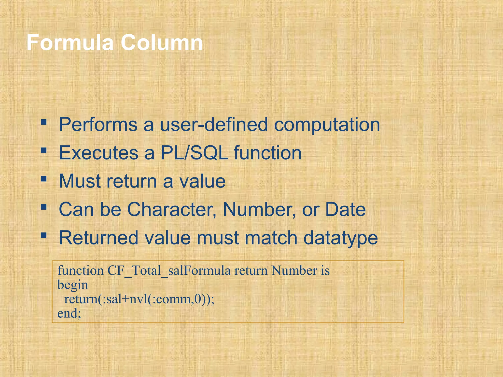 Formula Column 
 Performs a user-defined computation 
 Executes a PL/SQL function 
 Must return a value 
 Can be Character, Number, or Date 
 Returned value must match datatype 
function CF_Total_salFormula return Number is 
begin 
return(:sal+nvl(:comm,0)); 
end; 
 