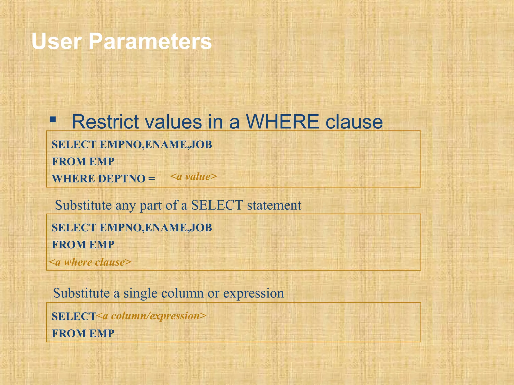 User Parameters 
 Restrict values in a WHERE clause 
SELECT EMPNO,ENAME,JOB 
FROM EMP 
WHERE DEPTNO = <a value> 
Substitute any part of a SELECT statement 
SELECT EMPNO,ENAME,JOB 
FROM EMP 
<a where clause> 
Substitute a single column or expression 
SELECT 
<a column/expression> 
FROM EMP 
 