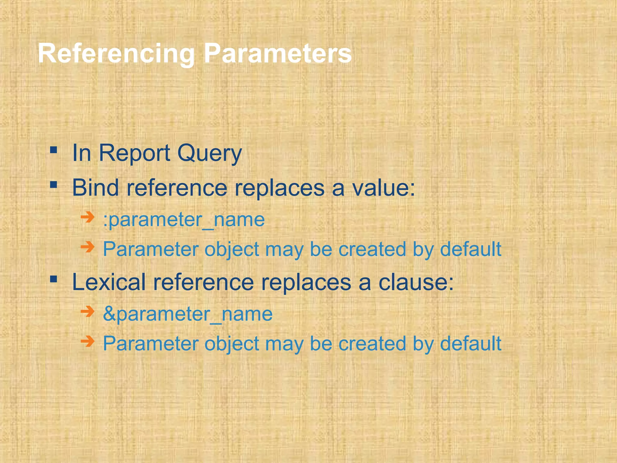 Referencing Parameters 
 In Report Query 
 Bind reference replaces a value: 
 :parameter_name 
 Parameter object may be created by default 
 Lexical reference replaces a clause: 
 &parameter_name 
 Parameter object may be created by default 
 