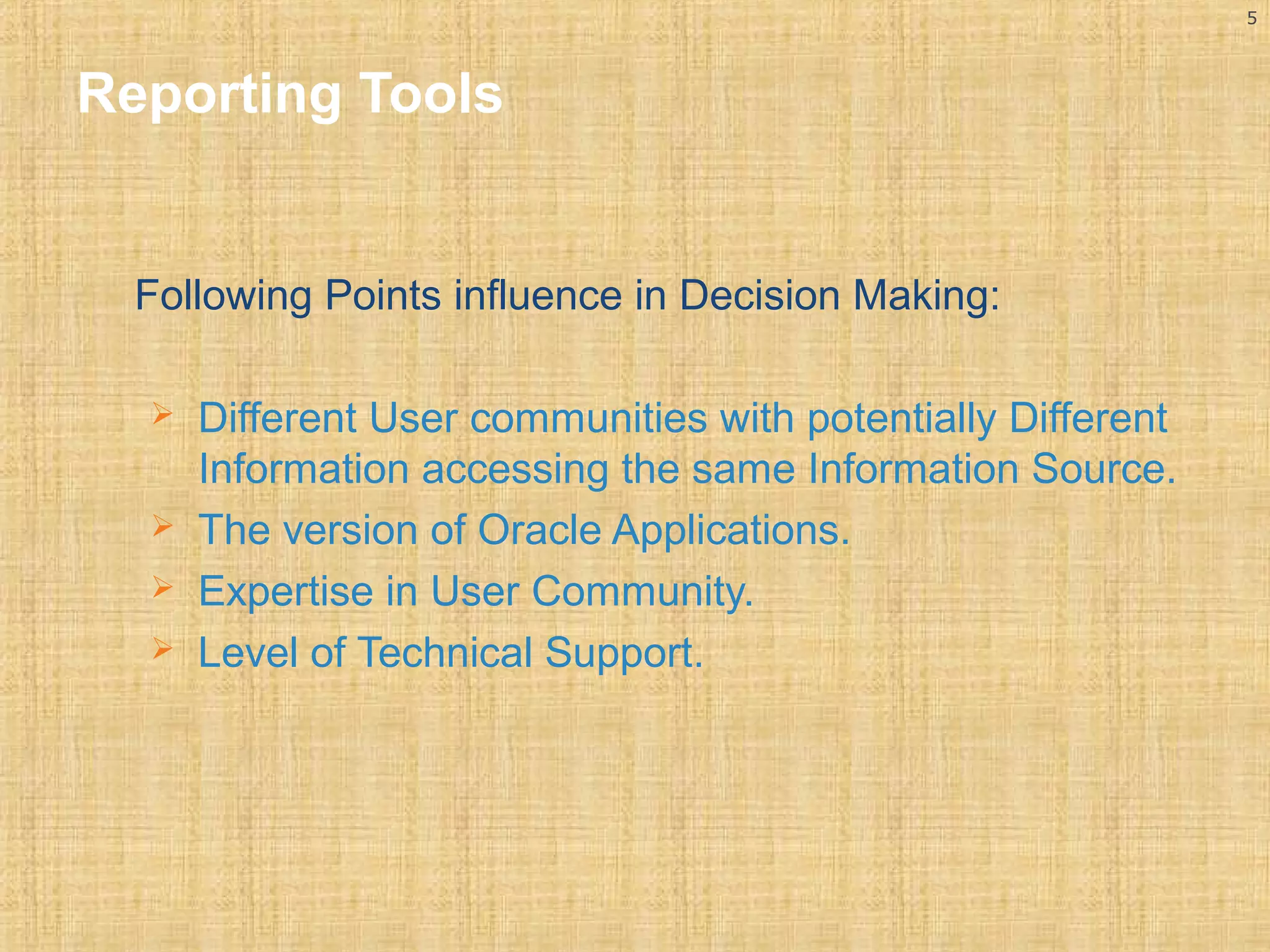 5 
Reporting Tools 
Following Points influence in Decision Making: 
 Different User communities with potentially Different 
Information accessing the same Information Source. 
 The version of Oracle Applications. 
 Expertise in User Community. 
 Level of Technical Support. 
 