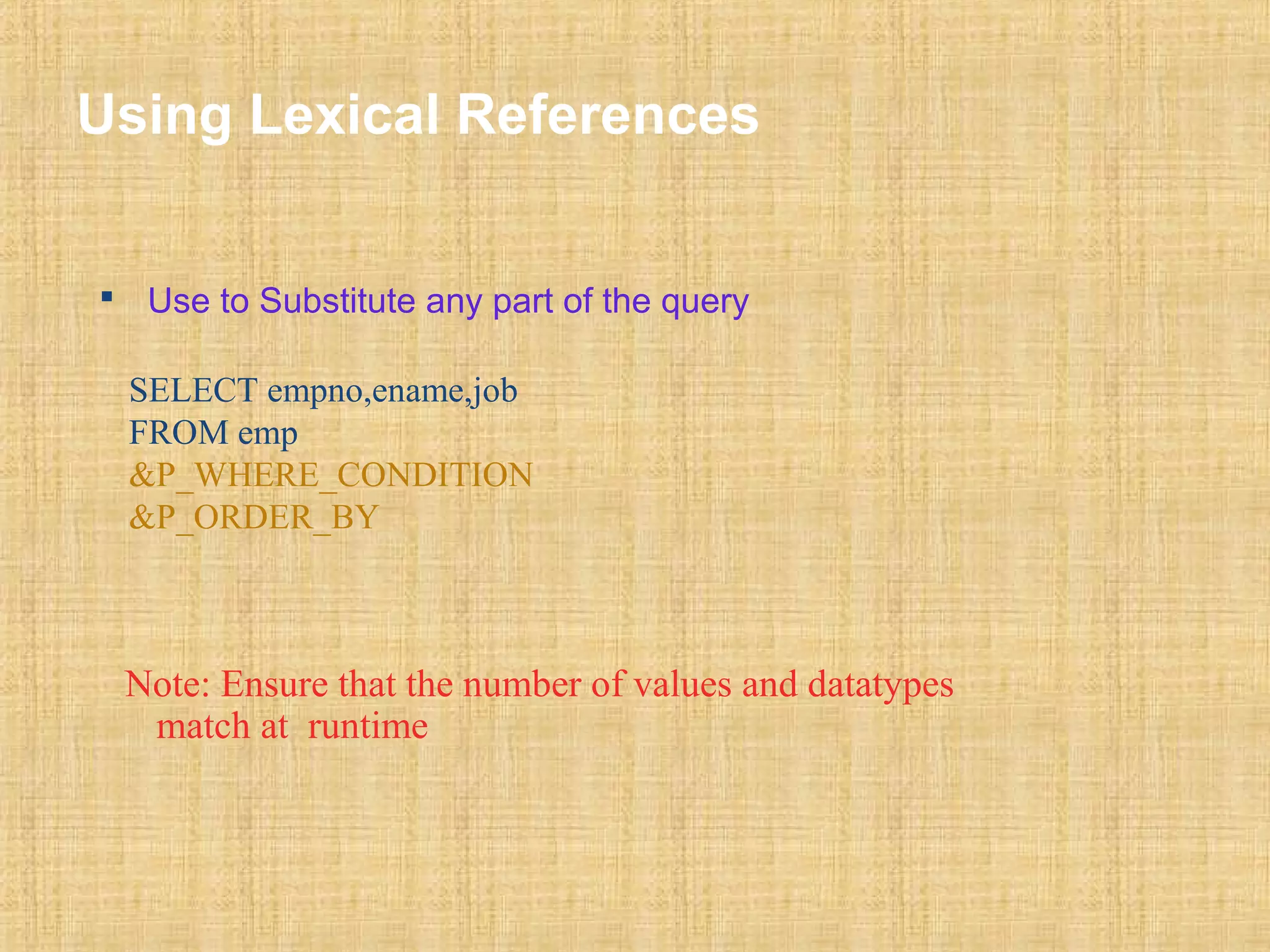 Using Lexical References 
 Use to Substitute any part of the query 
SELECT empno,ename,job 
FROM emp 
&P_WHERE_CONDITION 
&P_ORDER_BY 
Note: Ensure that the number of values and datatypes 
match at runtime 
 