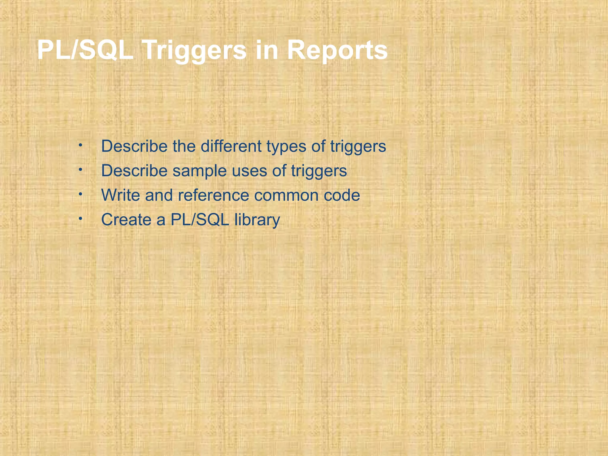 PL/SQL Triggers in Reports 
• Describe the different types of triggers 
• Describe sample uses of triggers 
• Write and reference common code 
• Create a PL/SQL library 
 