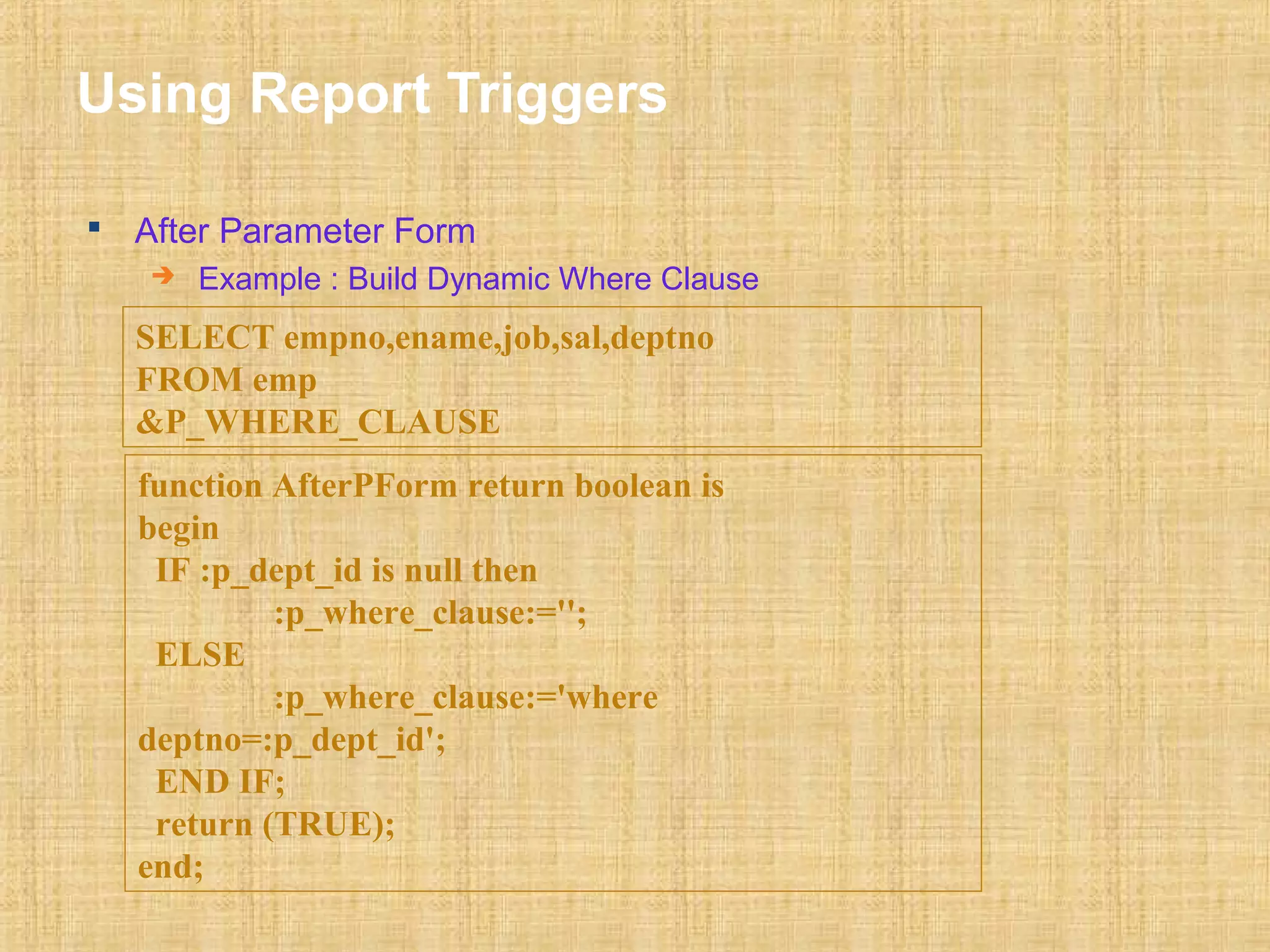 Using Report Triggers 
 After Parameter Form 
 Example : Build Dynamic Where Clause 
SELECT empno,ename,job,sal,deptno 
FROM emp 
&P_WHERE_CLAUSE 
function AfterPForm return boolean is 
begin 
IF :p_dept_id is null then 
:p_where_clause:=''; 
ELSE 
:p_where_clause:='where 
deptno=:p_dept_id'; 
END IF; 
return (TRUE); 
end; 
 