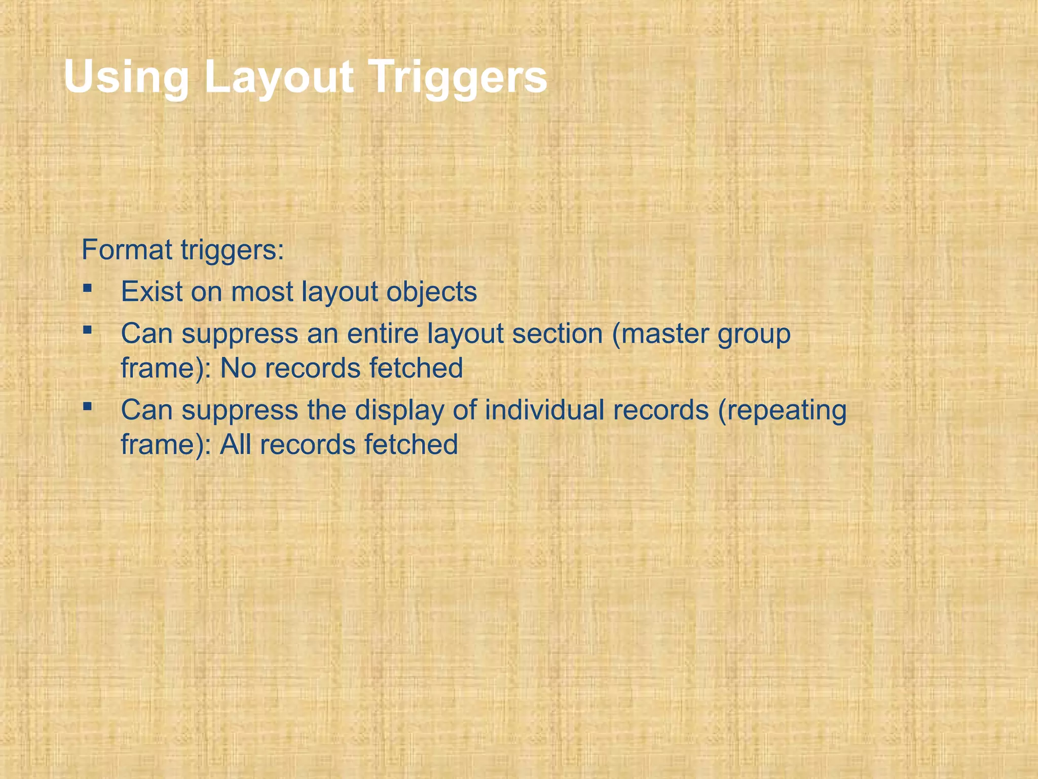 Using Layout Triggers 
Format triggers: 
 Exist on most layout objects 
 Can suppress an entire layout section (master group 
frame): No records fetched 
 Can suppress the display of individual records (repeating 
frame): All records fetched 
 