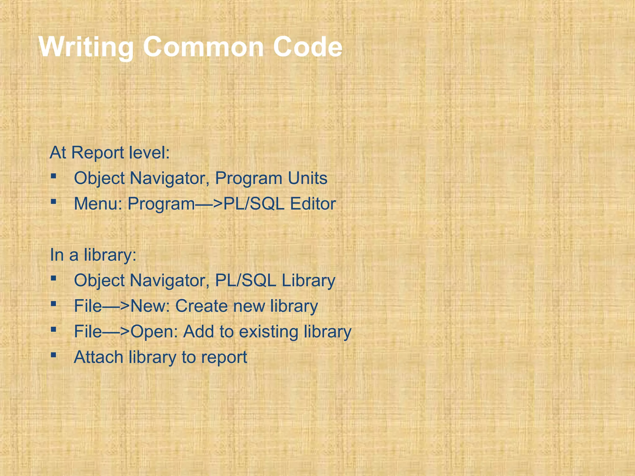 Writing Common Code 
At Report level: 
 Object Navigator, Program Units 
 Menu: Program—>PL/SQL Editor 
In a library: 
 Object Navigator, PL/SQL Library 
 File—>New: Create new library 
 File—>Open: Add to existing library 
 Attach library to report 
 
