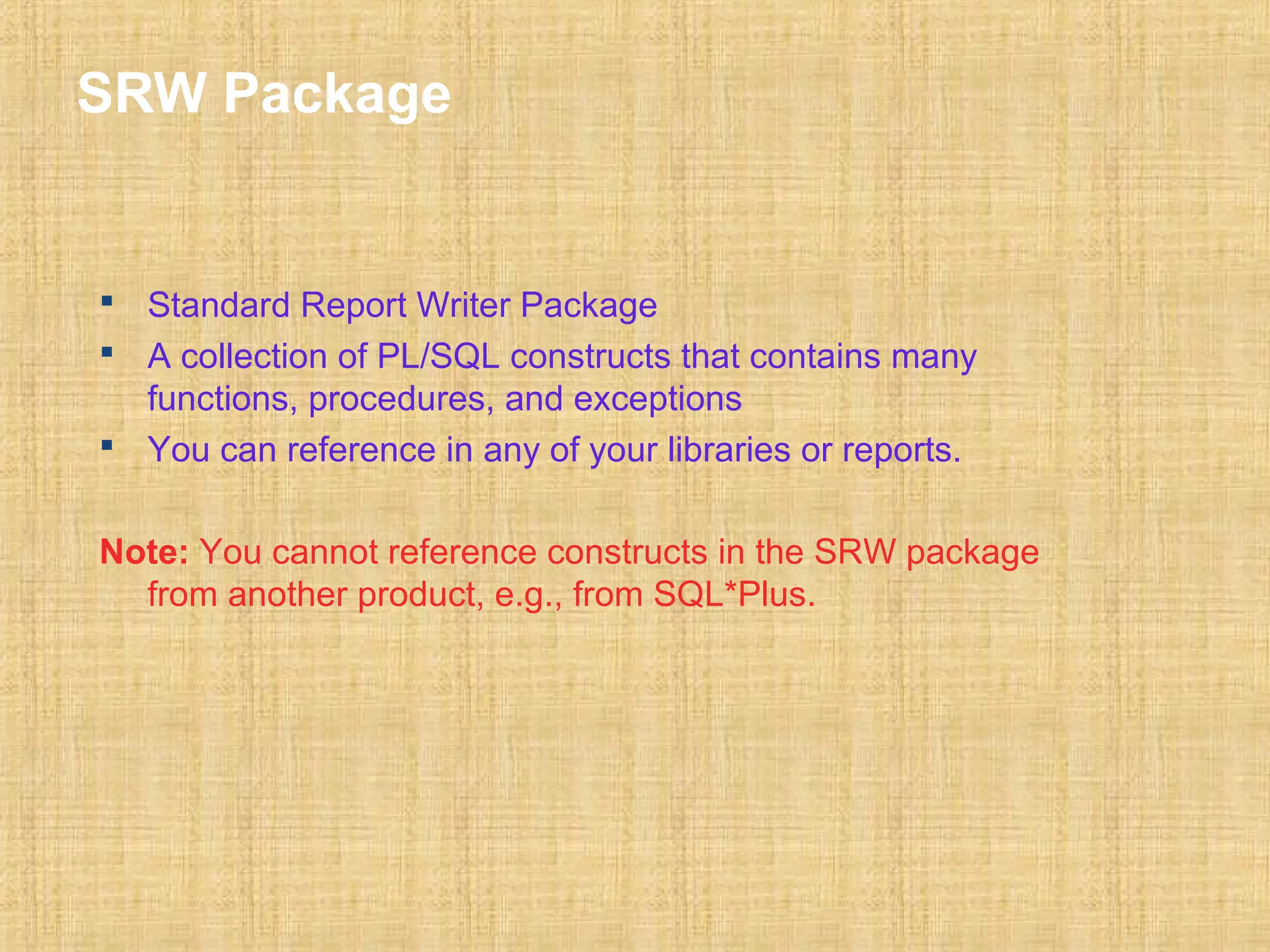 SRW Package 
 Standard Report Writer Package 
 A collection of PL/SQL constructs that contains many 
functions, procedures, and exceptions 
 You can reference in any of your libraries or reports. 
Note: You cannot reference constructs in the SRW package 
from another product, e.g., from SQL*Plus. 
 