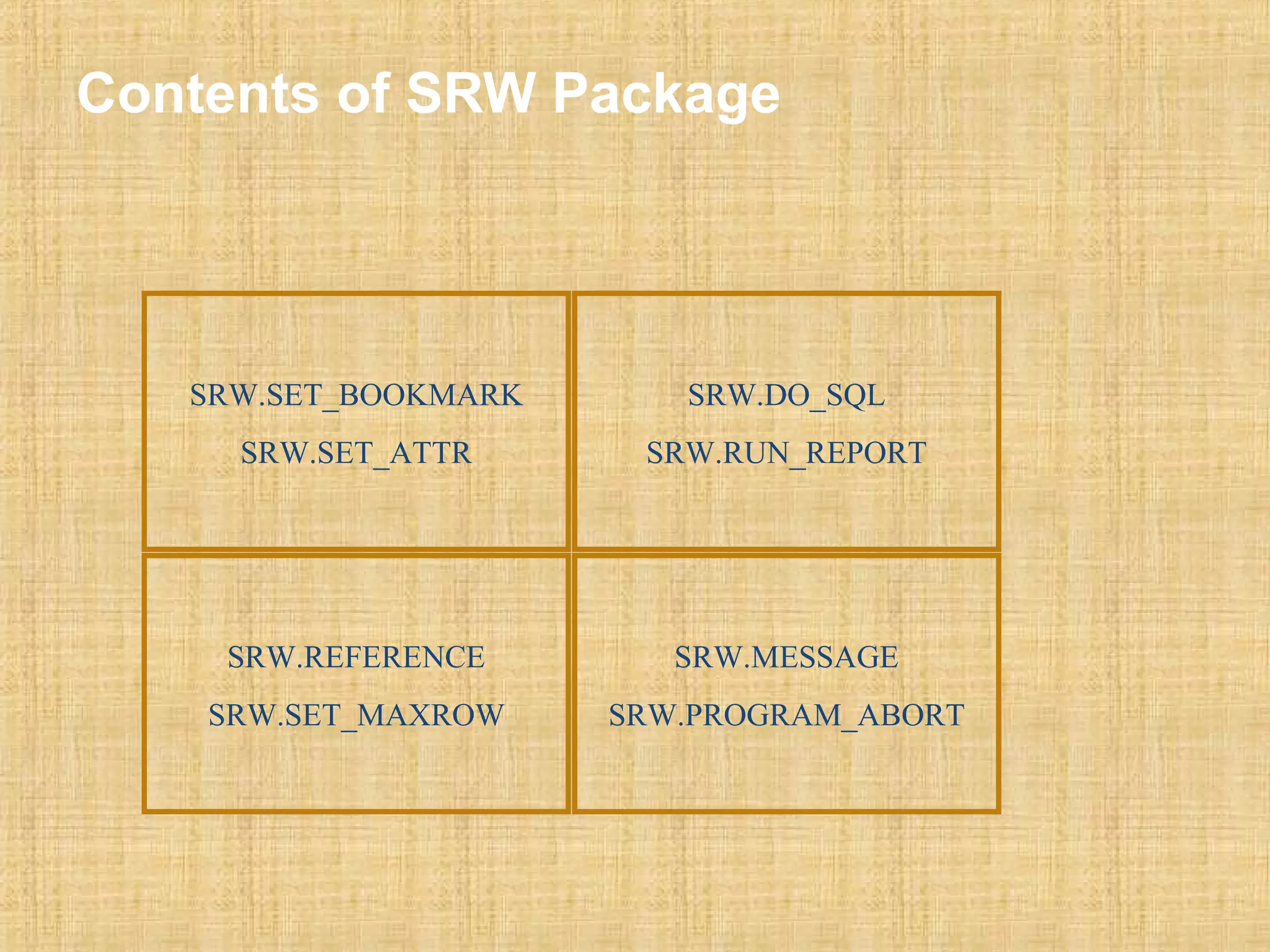 Contents of SRW Package 
SRW.SET_BOOKMARK 
SRW.SET_ATTR 
SRW.DO_SQL 
SRW.RUN_REPORT 
SRW.REFERENCE 
SRW.SET_MAXROW 
SRW.MESSAGE 
SRW.PROGRAM_ABORT 
 