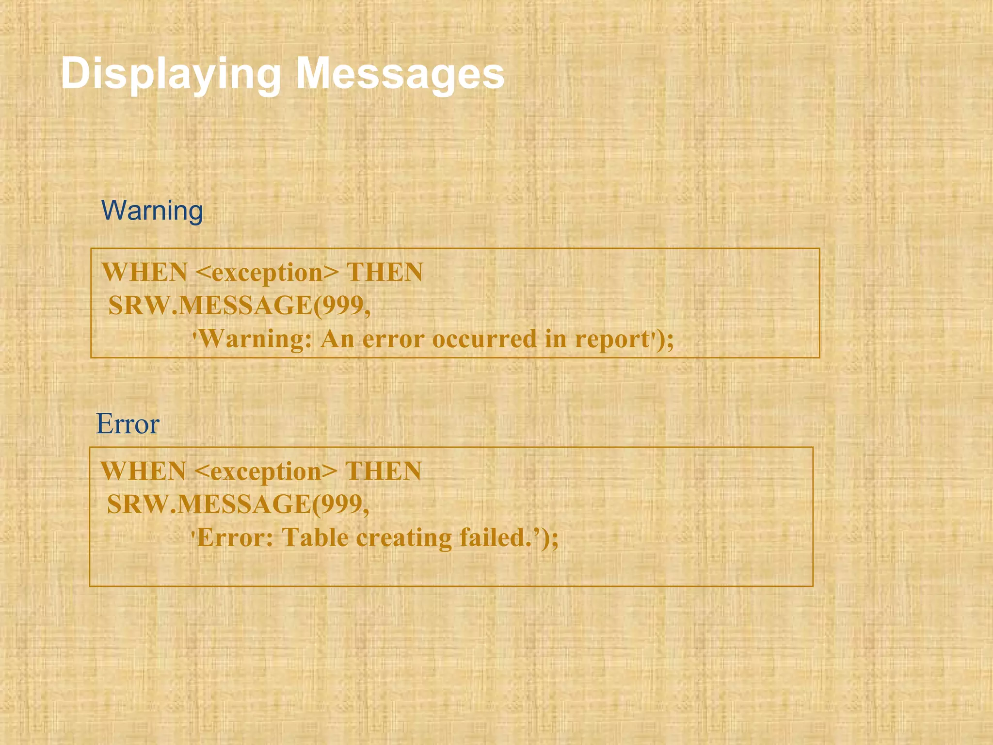 Displaying Messages 
Warning 
WHEN <exception> THEN 
SRW.MESSAGE(999, 
'Warning: An error occurred in report'); 
Error 
WHEN <exception> THEN 
SRW.MESSAGE(999, 
'Error: Table creating failed.’); 
 