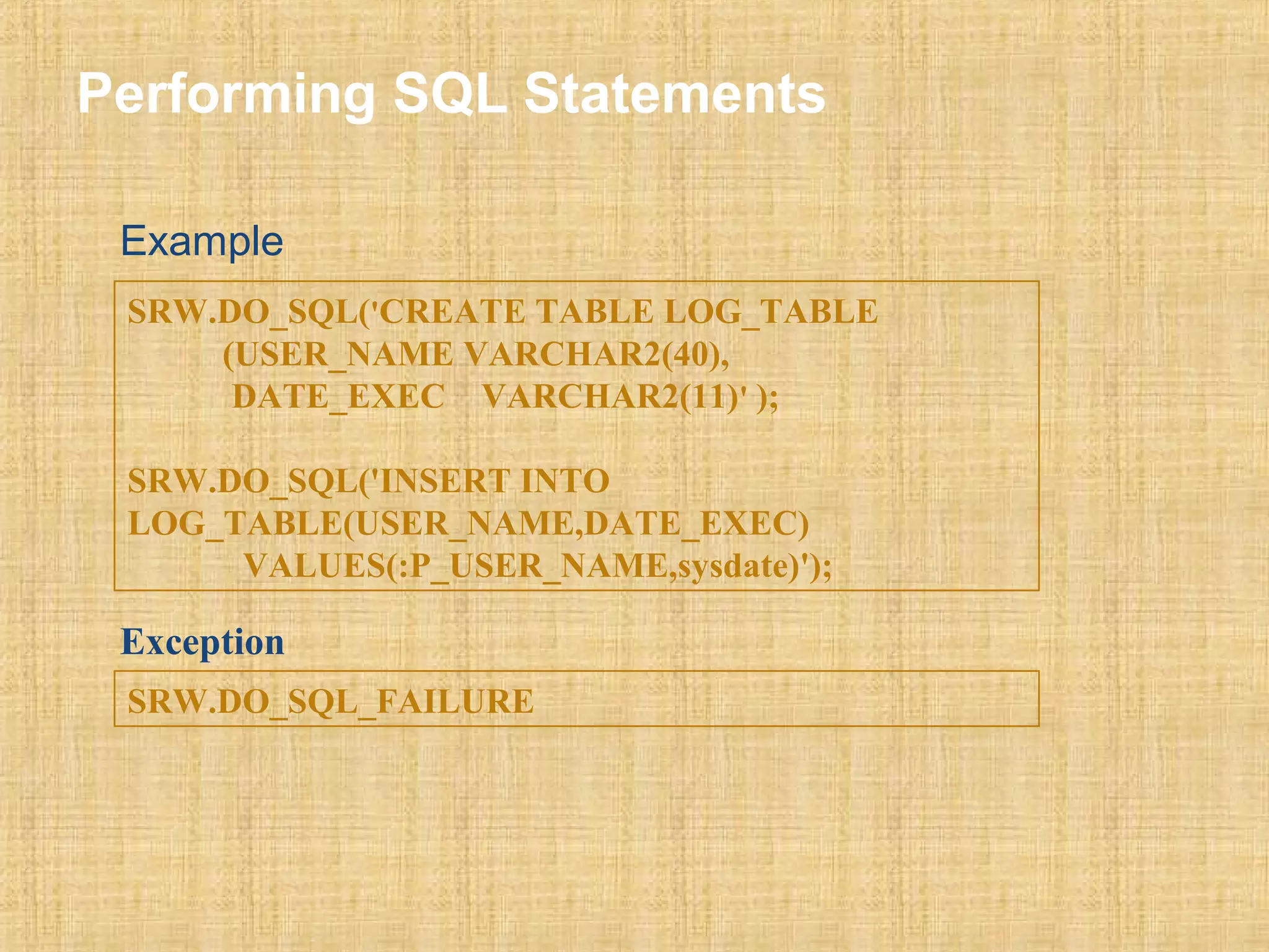 Performing SQL Statements 
Example 
SRW.DO_SQL('CREATE TABLE LOG_TABLE 
(USER_NAME VARCHAR2(40), 
DATE_EXEC VARCHAR2(11)' ); 
SRW.DO_SQL('INSERT INTO 
LOG_TABLE(USER_NAME,DATE_EXEC) 
VALUES(:P_USER_NAME,sysdate)'); 
Exception 
SRW.DO_SQL_FAILURE 
 