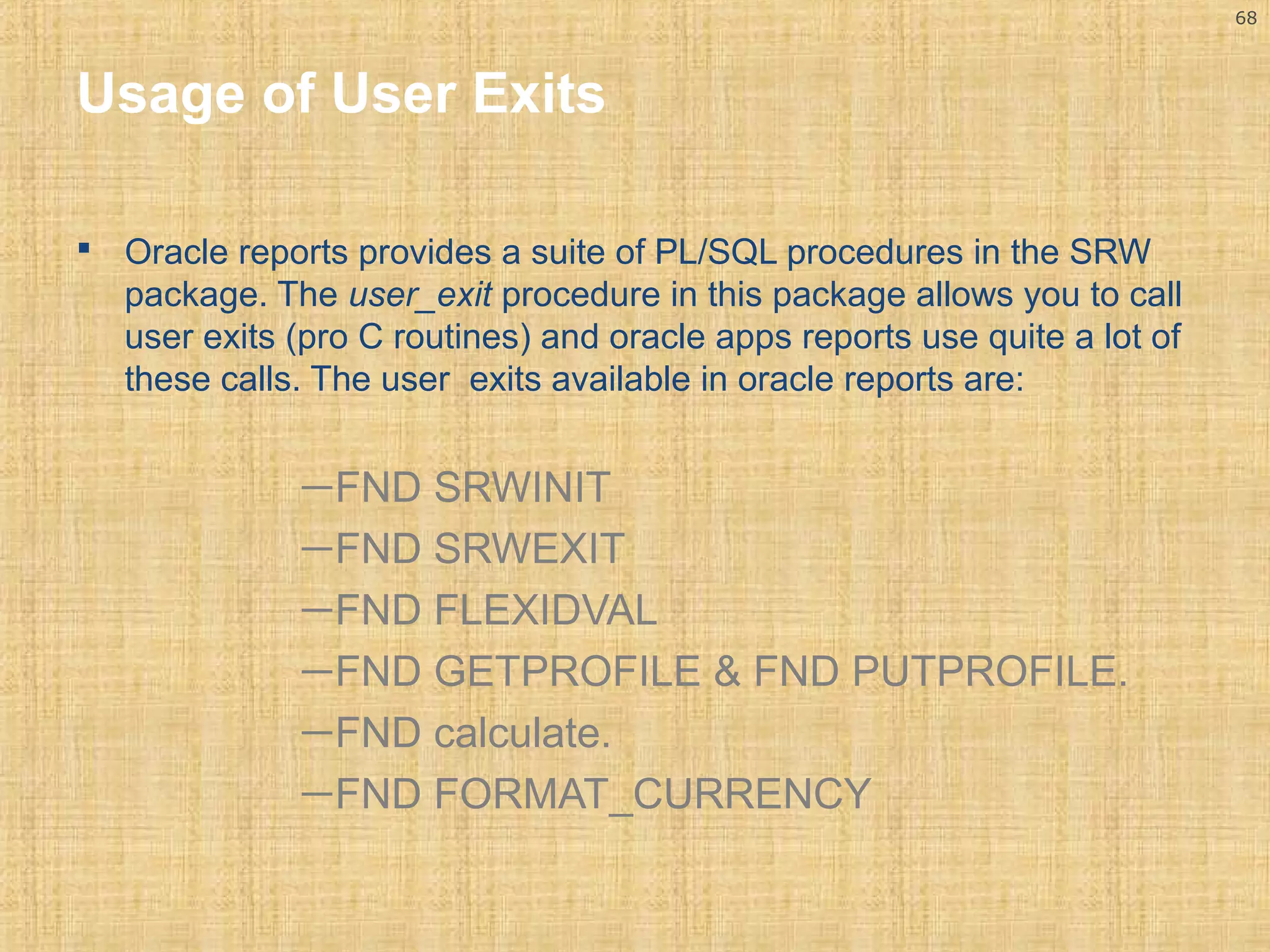 68 
Usage of User Exits 
 Oracle reports provides a suite of PL/SQL procedures in the SRW 
package. The user_exit procedure in this package allows you to call 
user exits (pro C routines) and oracle apps reports use quite a lot of 
these calls. The user exits available in oracle reports are: 
—FND SRWINIT 
—FND SRWEXIT 
—FND FLEXIDVAL 
—FND GETPROFILE & FND PUTPROFILE. 
—FND calculate. 
—FND FORMAT_CURRENCY 
 