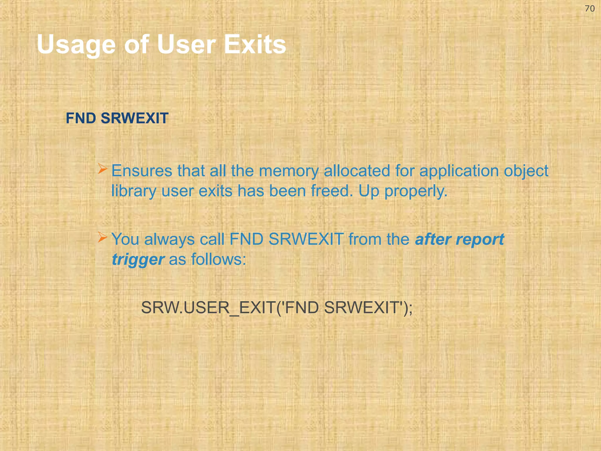 70 
Usage of User Exits 
FND SRWEXIT 
Ensures that all the memory allocated for application object 
library user exits has been freed. Up properly. 
You always call FND SRWEXIT from the after report 
trigger as follows: 
SRW.USER_EXIT('FND SRWEXIT'); 
 