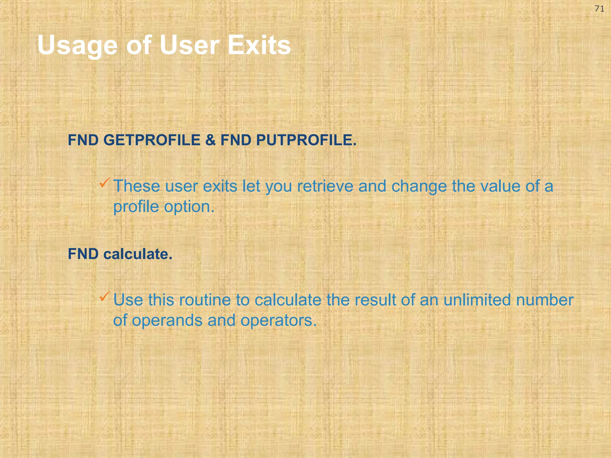 71 
Usage of User Exits 
FND GETPROFILE & FND PUTPROFILE. 
These user exits let you retrieve and change the value of a 
profile option. 
FND calculate. 
Use this routine to calculate the result of an unlimited number 
of operands and operators. 
 