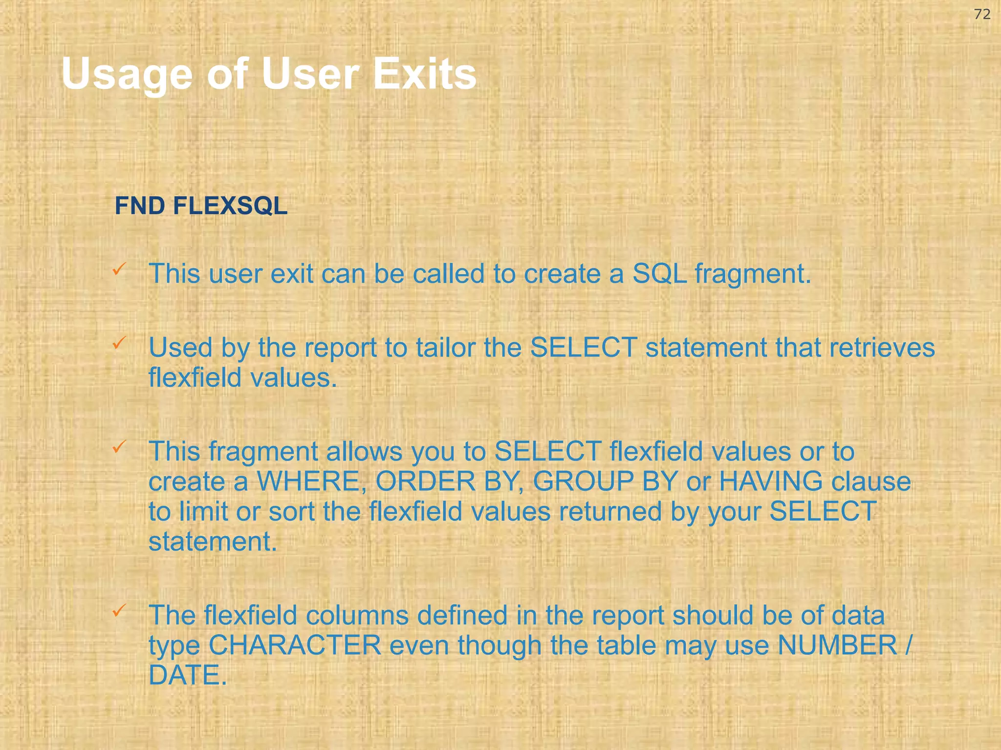 72 
Usage of User Exits 
FND FLEXSQL 
 This user exit can be called to create a SQL fragment. 
 Used by the report to tailor the SELECT statement that retrieves 
flexfield values. 
 This fragment allows you to SELECT flexfield values or to 
create a WHERE, ORDER BY, GROUP BY or HAVING clause 
to limit or sort the flexfield values returned by your SELECT 
statement. 
 The flexfield columns defined in the report should be of data 
type CHARACTER even though the table may use NUMBER / 
DATE. 
 