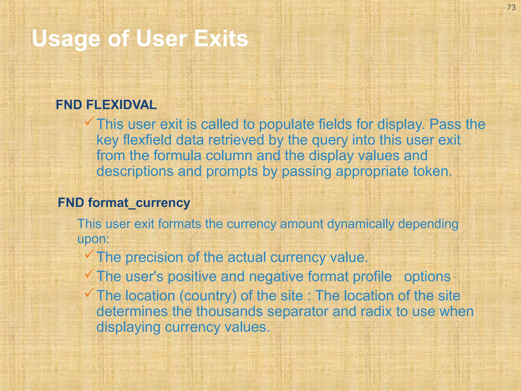 73 
Usage of User Exits 
FND FLEXIDVAL 
This user exit is called to populate fields for display. Pass the 
key flexfield data retrieved by the query into this user exit 
from the formula column and the display values and 
descriptions and prompts by passing appropriate token. 
FND format_currency 
This user exit formats the currency amount dynamically depending 
upon: 
The precision of the actual currency value. 
The user's positive and negative format profile options 
The location (country) of the site : The location of the site 
determines the thousands separator and radix to use when 
displaying currency values. 
 
