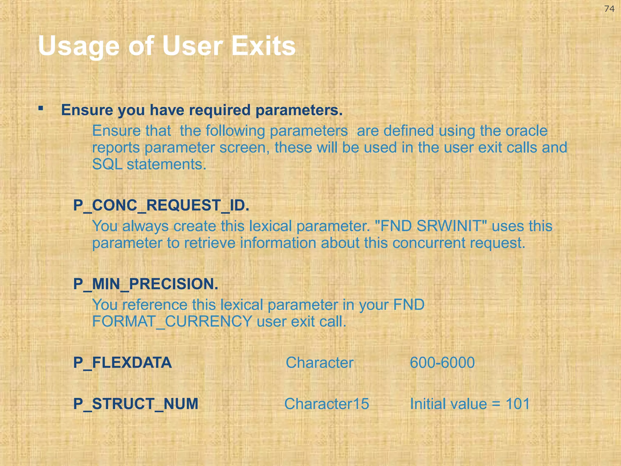 74 
Usage of User Exits 
 Ensure you have required parameters. 
Ensure that the following parameters are defined using the oracle 
reports parameter screen, these will be used in the user exit calls and 
SQL statements. 
P_CONC_REQUEST_ID. 
You always create this lexical parameter. "FND SRWINIT" uses this 
parameter to retrieve information about this concurrent request. 
P_MIN_PRECISION. 
You reference this lexical parameter in your FND 
FORMAT_CURRENCY user exit call. 
P_FLEXDATA Character 600-6000 
P_STRUCT_NUM Character15 Initial value = 101 
 