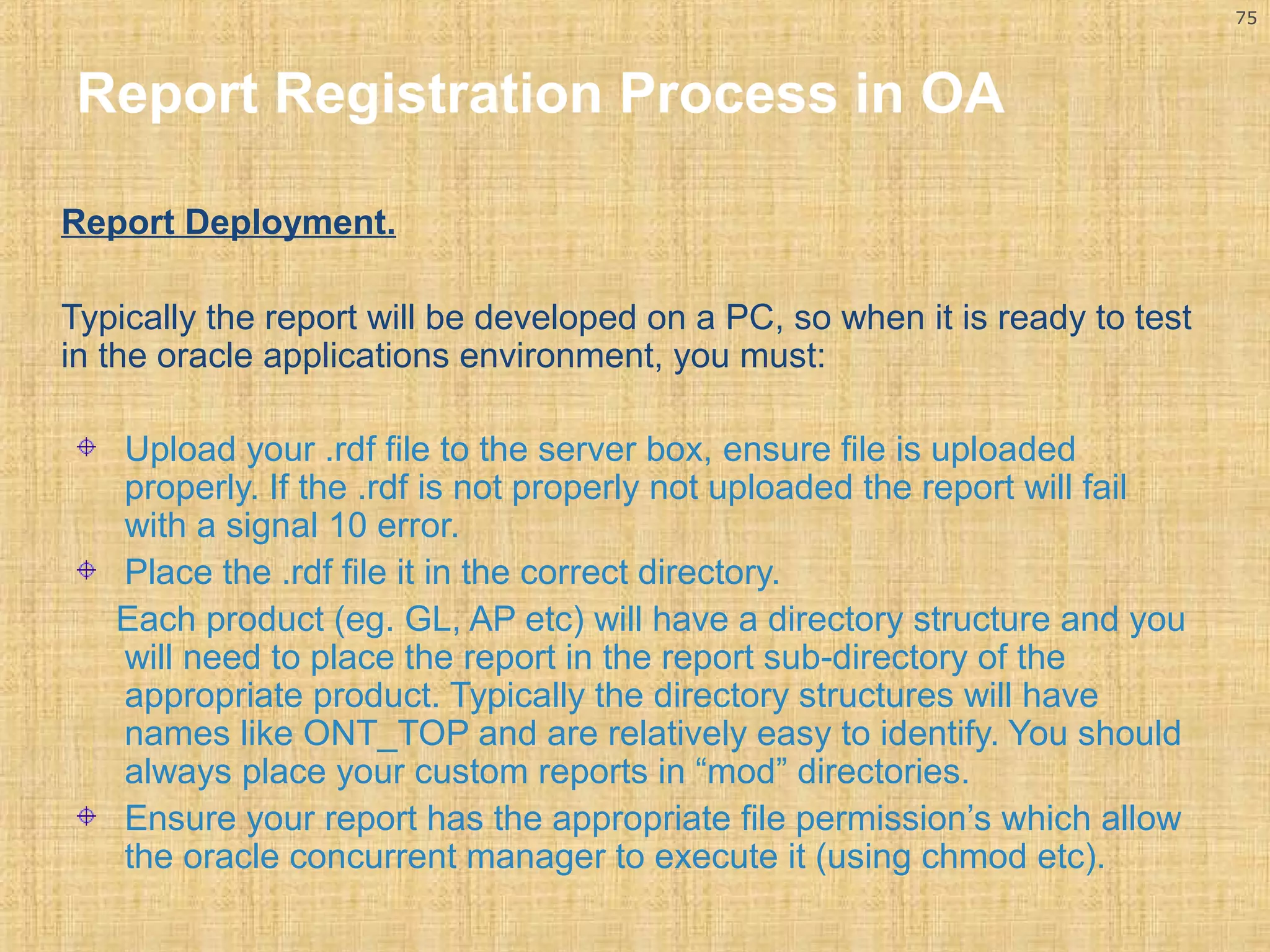 75 
Report Registration Process in OA 
Report Deployment. 
Typically the report will be developed on a PC, so when it is ready to test 
in the oracle applications environment, you must: 
Upload your .rdf file to the server box, ensure file is uploaded 
properly. If the .rdf is not properly not uploaded the report will fail 
with a signal 10 error. 
Place the .rdf file it in the correct directory. 
Each product (eg. GL, AP etc) will have a directory structure and you 
will need to place the report in the report sub-directory of the 
appropriate product. Typically the directory structures will have 
names like ONT_TOP and are relatively easy to identify. You should 
always place your custom reports in “mod” directories. 
Ensure your report has the appropriate file permission’s which allow 
the oracle concurrent manager to execute it (using chmod etc). 
 